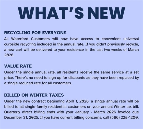 RECYCLING FOR EVERYONE - All Waterford Customers will now have access to convenient universal curbside recycling included in the annual rate. If you didn’t previously recycle, a new cart will be delivered to your residence  in the last two weeks of March 2026.  VALUE RATE - Under the single annual rate, all residents receive the same service at a set price. There’s no  need to sign up for discounts as they have been replaced by a single reduced rate for all customers.  BILLED ON WINTER TAXES - Under the new contract beginning April 1, 2026, a single annual rate will be billed  to all single-family residential customers on your annual Winter tax bill. Quarterly direct billing ends with your  January - March 2026 invoice due December 31, 2025. If you have current billing concerns, call (586) 228-1200.